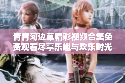 青青河边草精彩视频合集免费观看尽享乐趣与欢乐时光