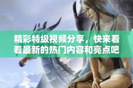 精彩特级视频分享，快来看看最新的热门内容和亮点吧！