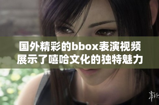 国外精彩的bbox表演视频展示了嘻哈文化的独特魅力与风采