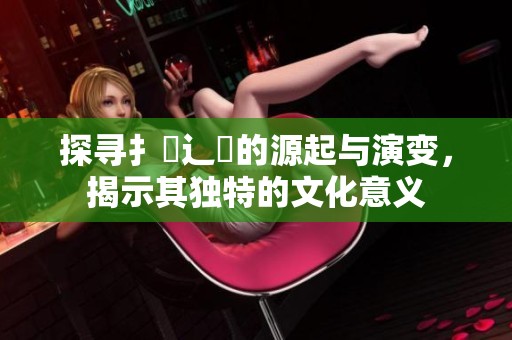 探寻扌喿辶畐的源起与演变，揭示其独特的文化意义