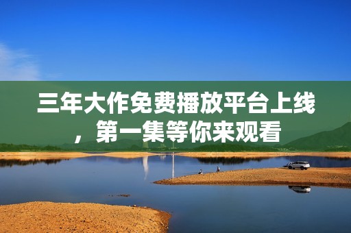 三年大作免费播放平台上线，第一集等你来观看