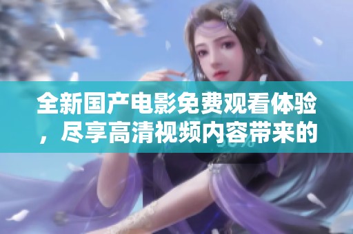 全新国产电影免费观看体验，尽享高清视频内容带来的乐趣