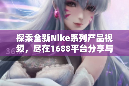 探索全新Nike系列产品视频，尽在1688平台分享与交流