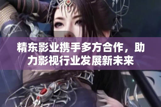 精东影业携手多方合作，助力影视行业发展新未来