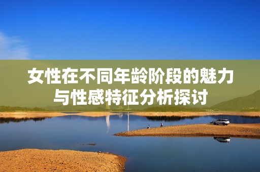 女性在不同年龄阶段的魅力与性感特征分析探讨