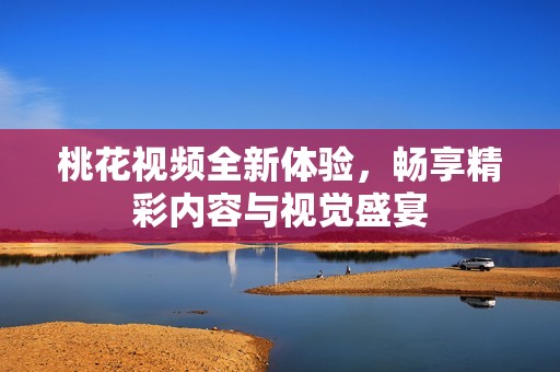 桃花视频全新体验，畅享精彩内容与视觉盛宴