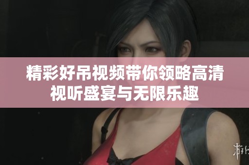 精彩好吊视频带你领略高清视听盛宴与无限乐趣