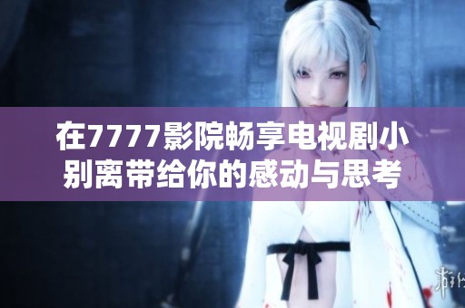 在7777影院畅享电视剧小别离带给你的感动与思考