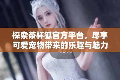 探索茶杯狐官方平台，尽享可爱宠物带来的乐趣与魅力