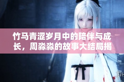 竹马青涩岁月中的陪伴与成长，周淼淼的故事大结局揭秘