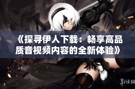 《探寻伊人下载：畅享高品质音视频内容的全新体验》