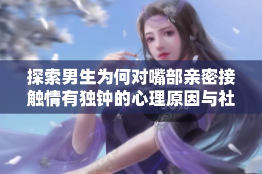 探索男生为何对嘴部亲密接触情有独钟的心理原因与社会影响