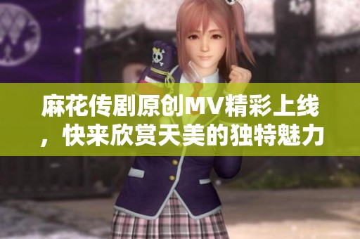 麻花传剧原创MV精彩上线，快来欣赏天美的独特魅力