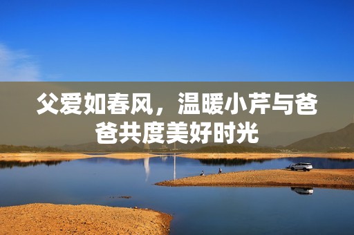 父爱如春风，温暖小芹与爸爸共度美好时光