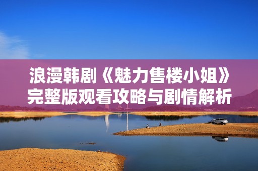 浪漫韩剧《魅力售楼小姐》完整版观看攻略与剧情解析