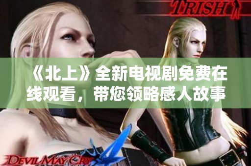 《北上》全新电视剧免费在线观看，带您领略感人故事与精彩剧情