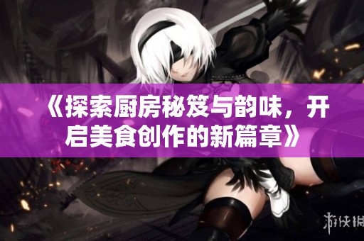 《探索厨房秘笈与韵味，开启美食创作的新篇章》