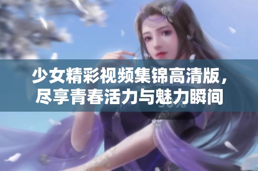 少女精彩视频集锦高清版，尽享青春活力与魅力瞬间