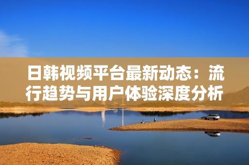 日韩视频平台最新动态：流行趋势与用户体验深度分析