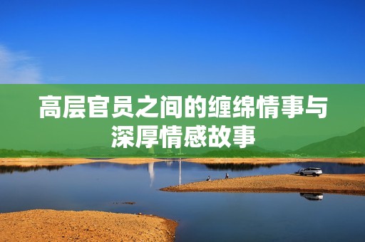 高层官员之间的缠绵情事与深厚情感故事