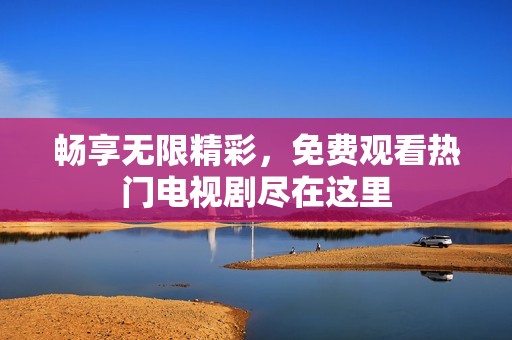 畅享无限精彩，免费观看热门电视剧尽在这里