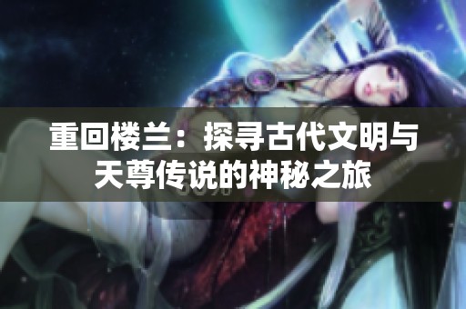 重回楼兰：探寻古代文明与天尊传说的神秘之旅