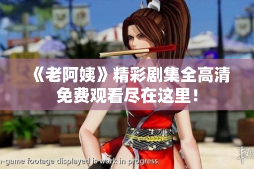 《老阿姨》精彩剧集全高清免费观看尽在这里！
