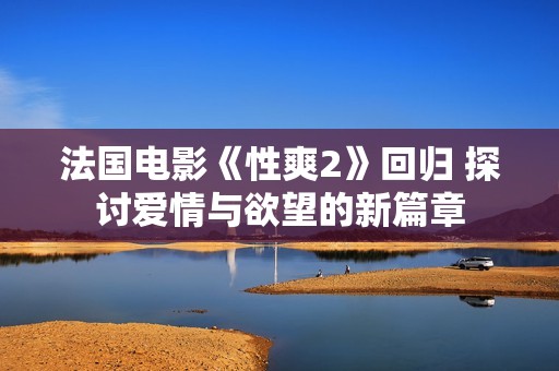 法国电影《性爽2》回归 探讨爱情与欲望的新篇章