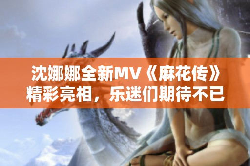 沈娜娜全新MV《麻花传》精彩亮相，乐迷们期待不已