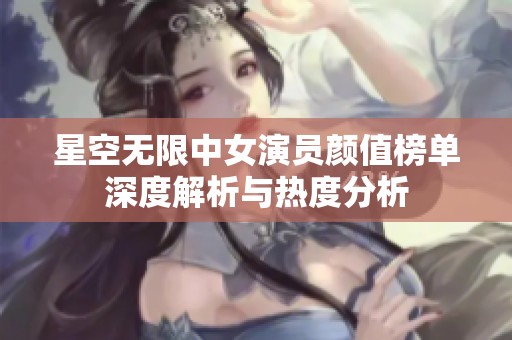 星空无限中女演员颜值榜单深度解析与热度分析