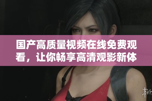 国产高质量视频在线免费观看，让你畅享高清观影新体验