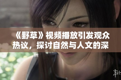 《野草》视频播放引发观众热议，探讨自然与人文的深刻联系