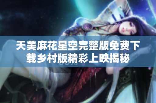 天美麻花星空完整版免费下载乡村版精彩上映揭秘