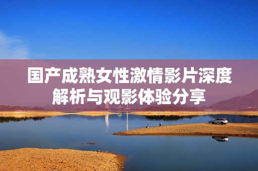 国产成熟女性激情影片深度解析与观影体验分享
