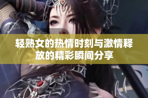 轻熟女的热情时刻与激情释放的精彩瞬间分享