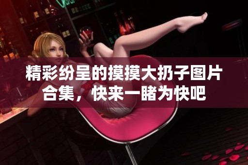 精彩纷呈的摸摸大扔子图片合集，快来一睹为快吧