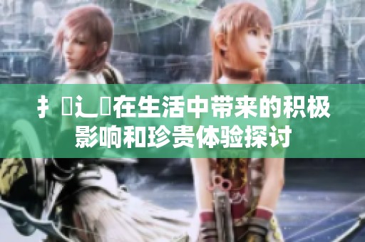 扌喿辶畐在生活中带来的积极影响和珍贵体验探讨