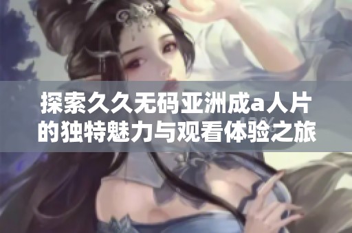 探索久久无码亚洲成a人片的独特魅力与观看体验之旅