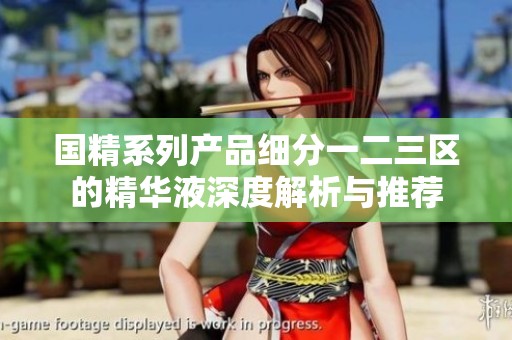 国精系列产品细分一二三区的精华液深度解析与推荐