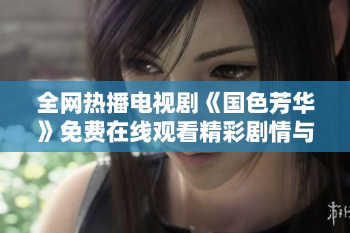 全网热播电视剧《国色芳华》免费在线观看精彩剧情与角色分析