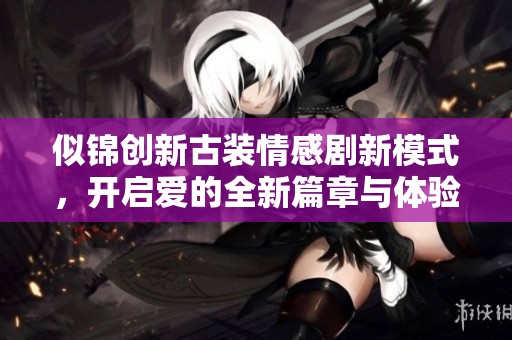 似锦创新古装情感剧新模式，开启爱的全新篇章与体验