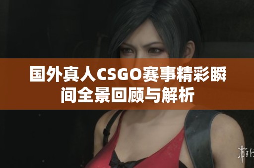 国外真人CSGO赛事精彩瞬间全景回顾与解析