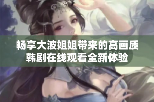 畅享大波姐姐带来的高画质韩剧在线观看全新体验