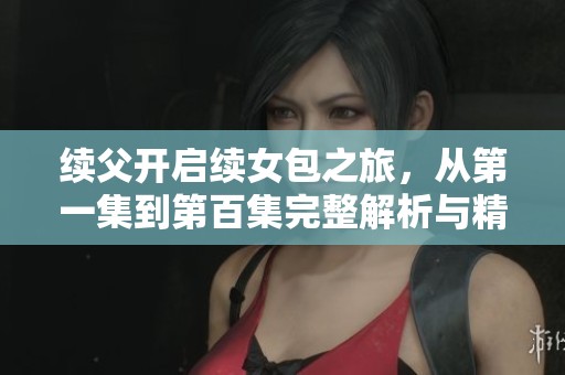 续父开启续女包之旅，从第一集到第百集完整解析与精彩回顾