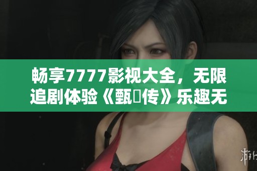 畅享7777影视大全，无限追剧体验《甄嬛传》乐趣无穷