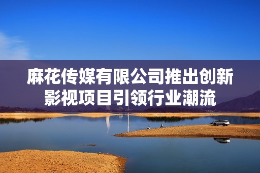 麻花传媒有限公司推出创新影视项目引领行业潮流