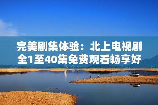 完美剧集体验：北上电视剧全1至40集免费观看畅享好剧盛宴