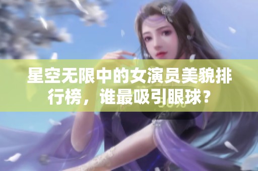 星空无限中的女演员美貌排行榜，谁最吸引眼球？