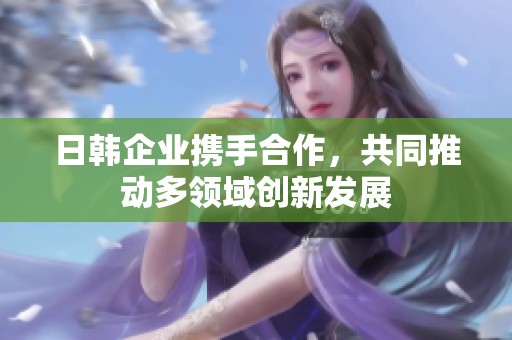 日韩企业携手合作，共同推动多领域创新发展