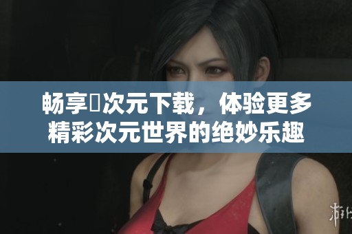 畅享囧次元下载，体验更多精彩次元世界的绝妙乐趣